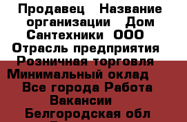 Продавец › Название организации ­ Дом Сантехники, ООО › Отрасль предприятия ­ Розничная торговля › Минимальный оклад ­ 1 - Все города Работа » Вакансии   . Белгородская обл.,Белгород г.